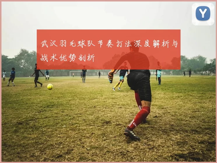 武汉羽毛球队节奏打法深度解析与战术优势剖析