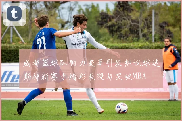 成都篮球队耐力变革引发热议球迷期待新赛季精彩表现与突破MBA