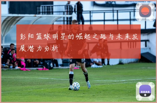 彭阳篮球明星的崛起之路与未来发展潜力分析