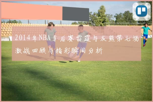 2014年NBA季后赛雷霆与灰熊第七场激战回顾与精彩瞬间分析