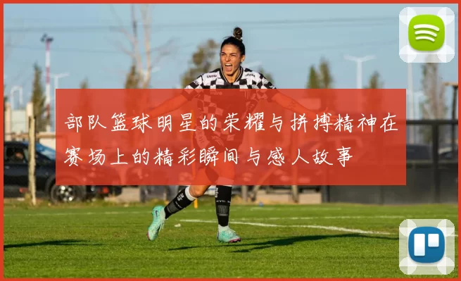 部队篮球明星的荣耀与拼搏精神在赛场上的精彩瞬间与感人故事