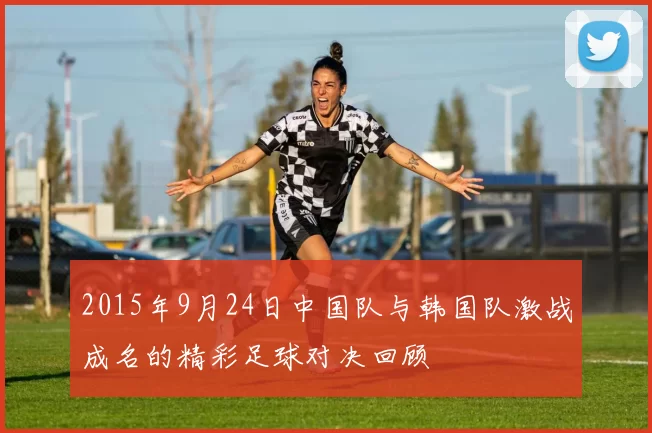 2015年9月24日中国队与韩国队激战成名的精彩足球对决回顾
