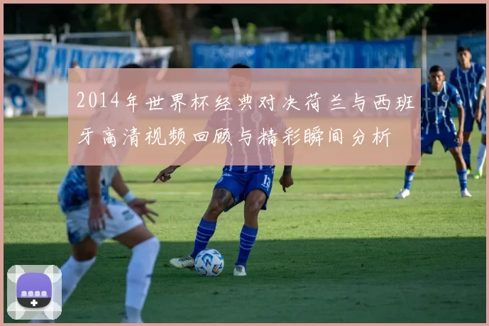 2014年世界杯经典对决荷兰与西班牙高清视频回顾与精彩瞬间分析