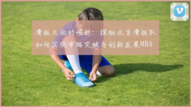 滑板文化的崛起：探秘北京滑板队如何实现中路突破与创新发展MBA