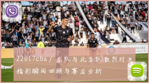 22017cba广东队与北京队激烈对决精彩瞬间回顾与赛后分析