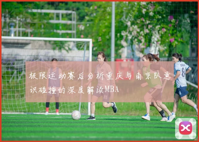极限运动赛后分析重庆与南京队意识碰撞的深度解读MBA