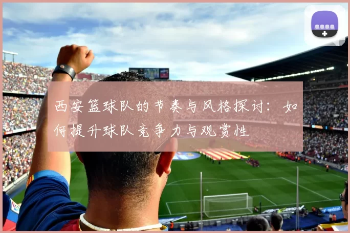 西安篮球队的节奏与风格探讨：如何提升球队竞争力与观赏性